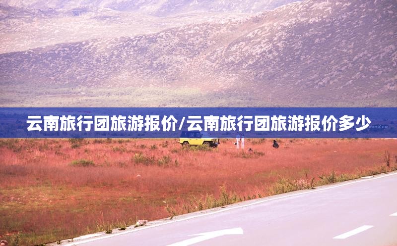 云南旅行团旅游报价/云南旅行团旅游报价多少