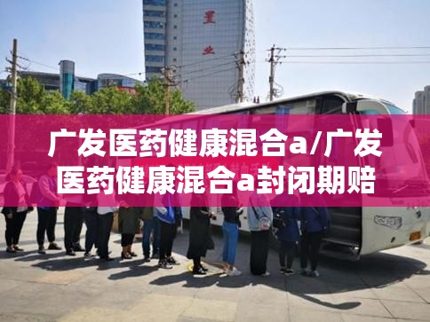 广发医药健康混合a/广发医药健康混合a封闭期赔钱 广发医药健康混合a/广发医药健康混合a封闭期赔钱