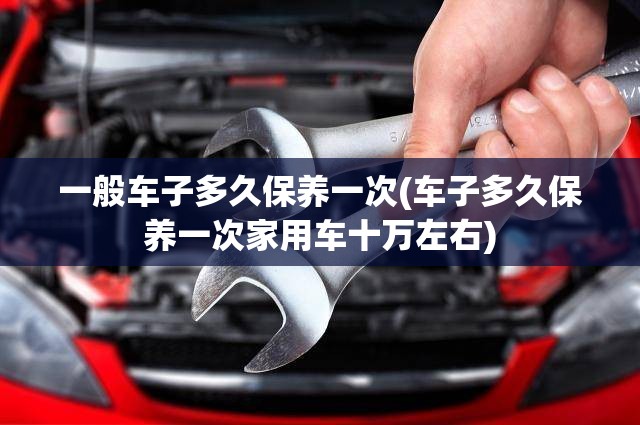 一般车子多久保养一次(车子多久保养一次家用车十万左右)