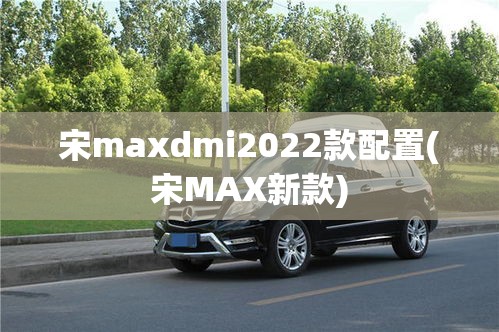 宋maxdmi2022款配置(宋MAX新款)