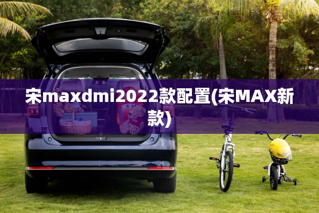 宋maxdmi2022款配置(宋MAX新款)