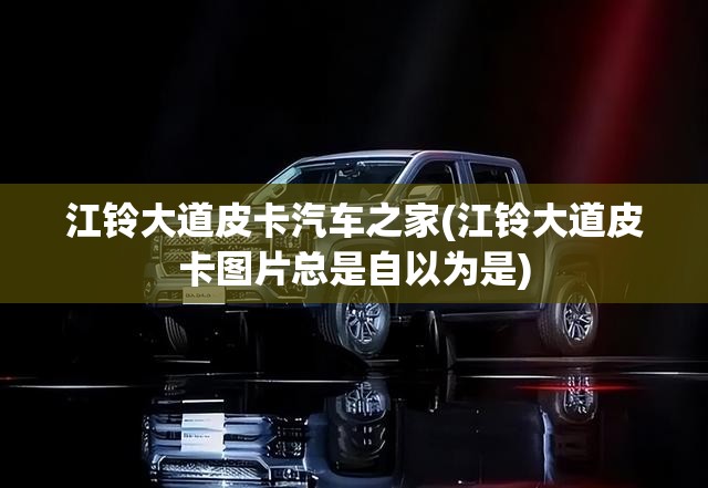 江铃大道皮卡汽车之家(江铃大道皮卡图片总是自以为是)