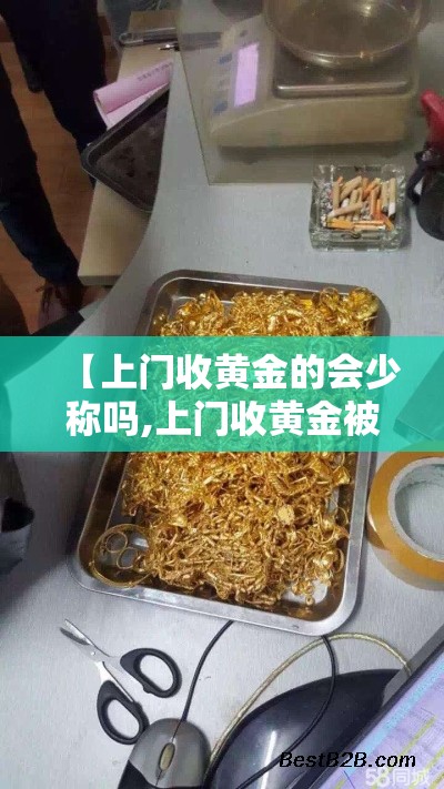 【上门收黄金的会少称吗,上门收黄金被坑报警流程详解】