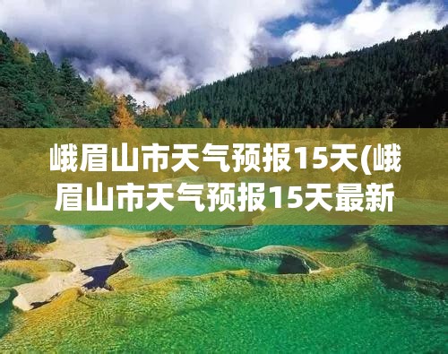 峨眉山市天气预报15天(峨眉山市天气预报15天最新消息查询)