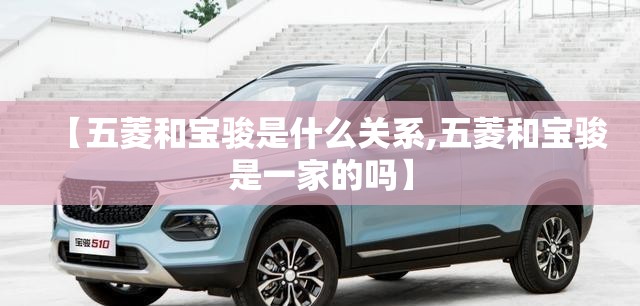 【五菱和宝骏是什么关系,五菱和宝骏是一家的吗】 【五菱和宝骏是什么关系,五菱和宝骏是一家的吗】