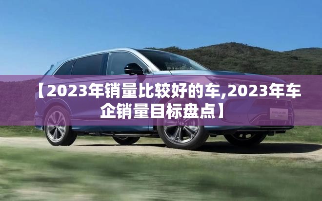 【2023年销量比较好的车,2023年车企销量目标盘点】
