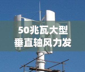 50兆瓦大型垂直轴风力发电机(50兆瓦大型垂直轴风力发电机马总)