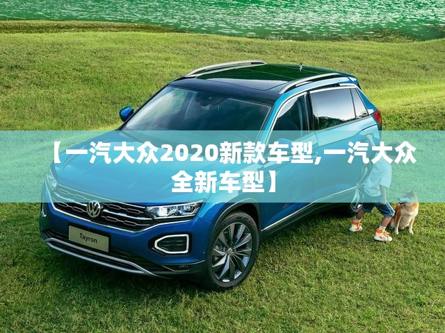 【一汽大众2020新款车型,一汽大众全新车型】 【一汽大众2020新款车型,一汽大众全新车型】