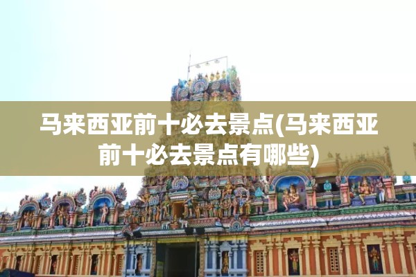 马来西亚前十必去景点(马来西亚前十必去景点有哪些)