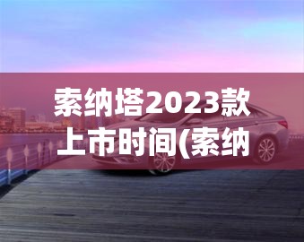 索纳塔2023款上市时间(索纳塔22款最建议买的三个配置)