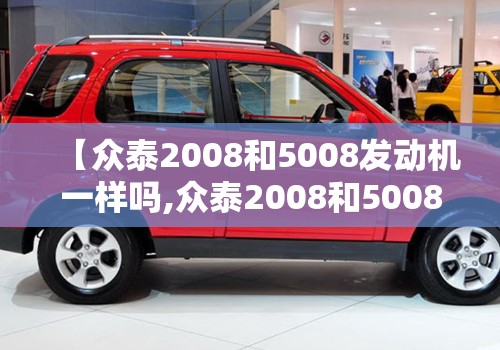 【众泰2008和5008发动机一样吗,众泰2008和5008方向机是一样的吗】 【众泰2008和5008发动机一样吗,众泰2008和5008方向机是一样的吗】