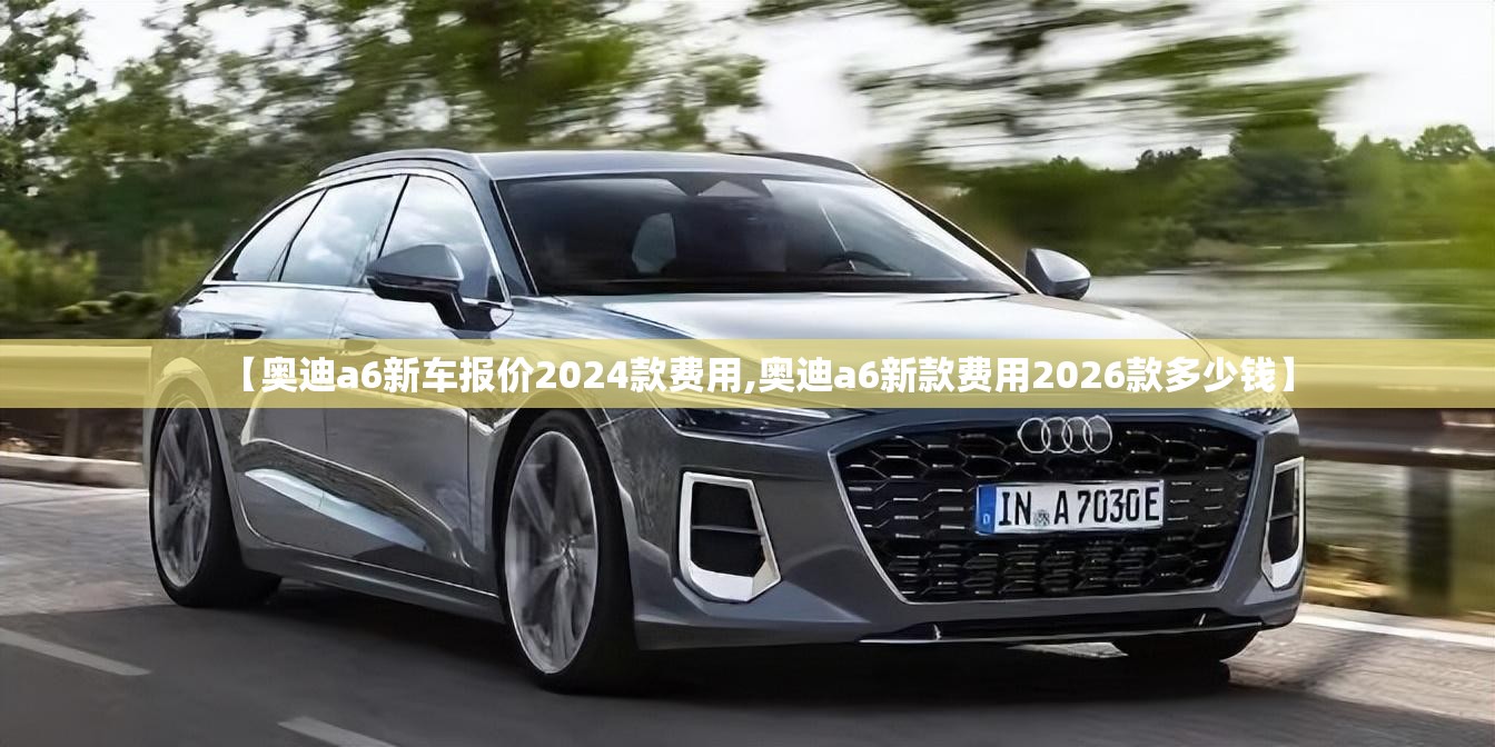 【奥迪a6新车报价2024款费用,奥迪a6新款费用2026款多少钱】 【奥迪a6新车报价2024款费用,奥迪a6新款费用2026款多少钱】