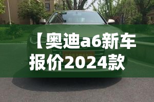 【奥迪a6新车报价2024款费用,奥迪a6新款费用2026款多少钱】 【奥迪a6新车报价2024款费用,奥迪a6新款费用2026款多少钱】