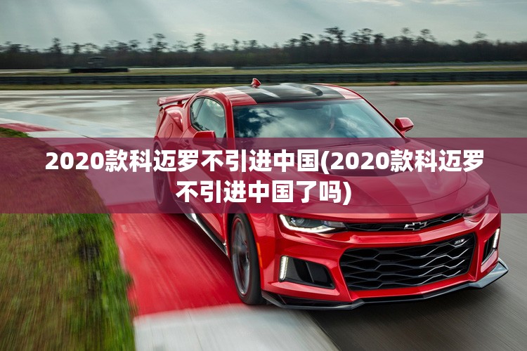 2020款科迈罗不引进中国(2020款科迈罗不引进中国了吗)