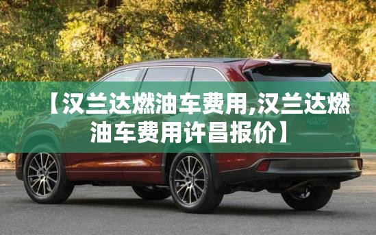 【汉兰达燃油车费用,汉兰达燃油车费用许昌报价】