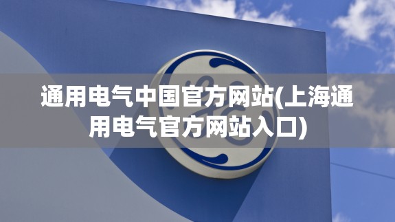 通用电气中国官方网站(上海通用电气官方网站入口)