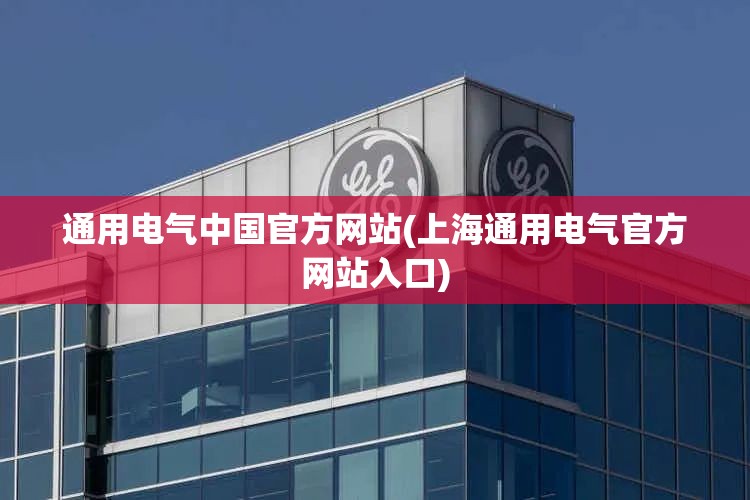 通用电气中国官方网站(上海通用电气官方网站入口)