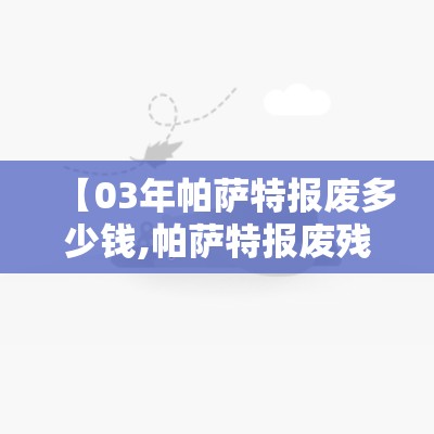 【03年帕萨特报废多少钱,帕萨特报废残值多少钱】