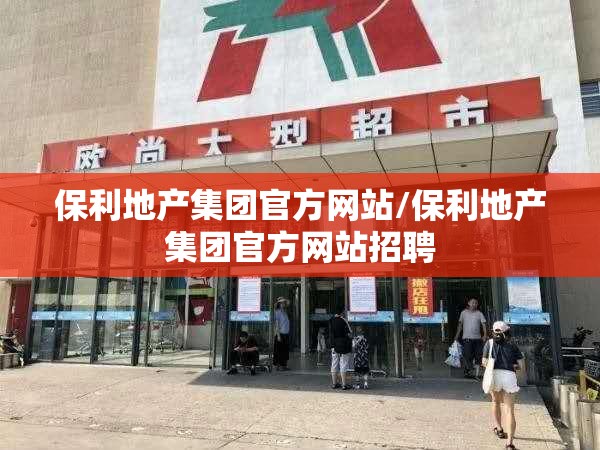 保利地产集团官方网站/保利地产集团官方网站招聘