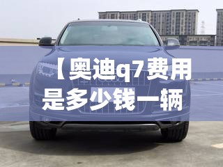 【奥迪q7费用是多少钱一辆,奥迪q7汽车多少钱】