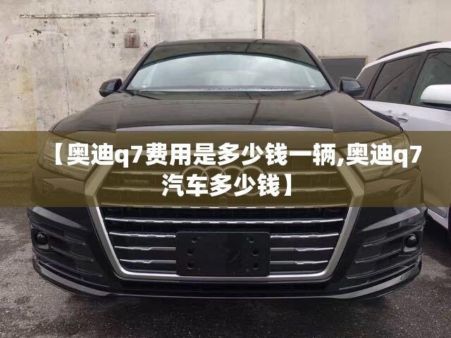 【奥迪q7费用是多少钱一辆,奥迪q7汽车多少钱】