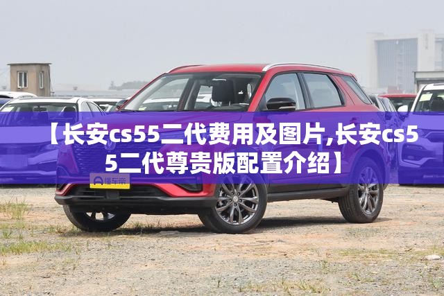 【长安cs55二代费用及图片,长安cs55二代尊贵版配置介绍】
