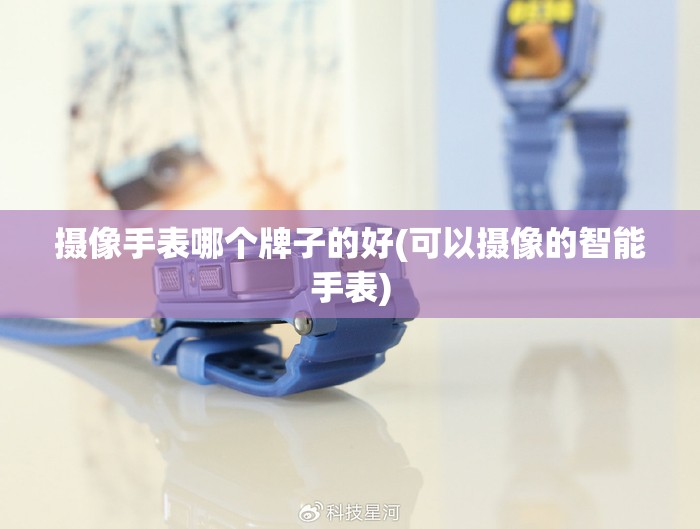 摄像手表哪个牌子的好(可以摄像的智能手表)