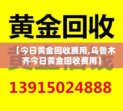 【今日黄金回收费用,乌鲁木齐今日黄金回收费用】 【今日黄金回收费用,乌鲁木齐今日黄金回收费用】