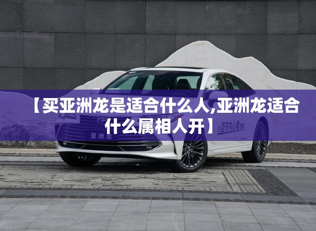 【买亚洲龙是适合什么人,亚洲龙适合什么属相人开】