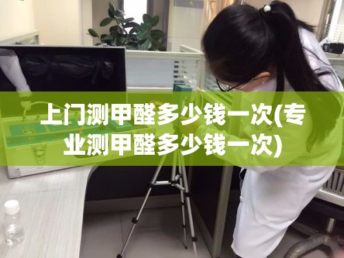 上门测甲醛多少钱一次(专业测甲醛多少钱一次)