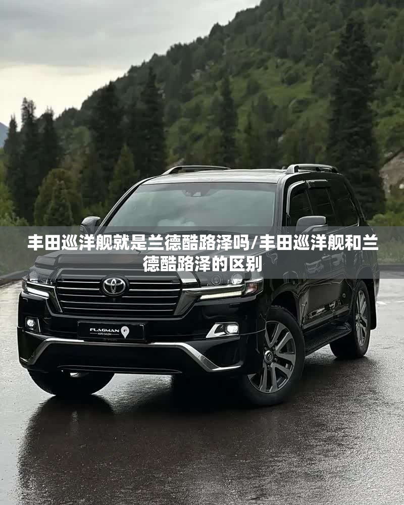 丰田巡洋舰就是兰德酷路泽吗/丰田巡洋舰和兰德酷路泽的区别