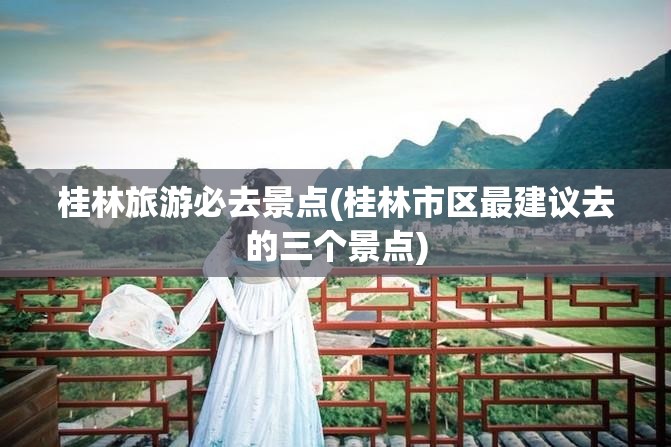 桂林旅游必去景点(桂林市区最建议去的三个景点)