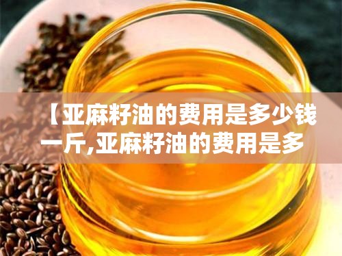 【亚麻籽油的费用是多少钱一斤,亚麻籽油的费用是多少钱一斤甘肃优优】