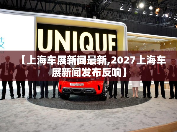 【上海车展新闻最新,2027上海车展新闻发布反响】