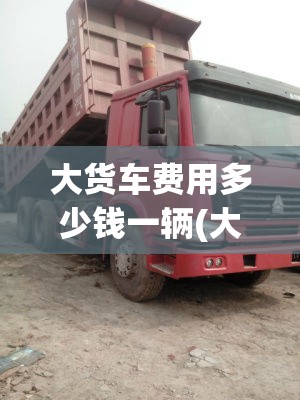 大货车费用多少钱一辆(大货车卖多少钱一辆)