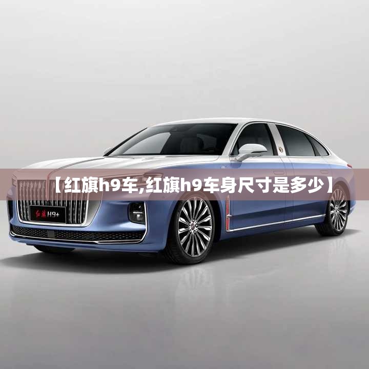 【红旗h9车,红旗h9车身尺寸是多少】 【红旗h9车,红旗h9车身尺寸是多少】