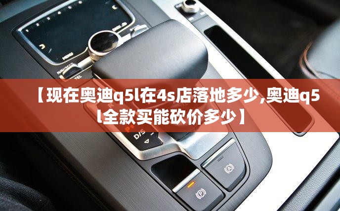 【现在奥迪q5l在4s店落地多少,奥迪q5l全款买能砍价多少】 【现在奥迪q5l在4s店落地多少,奥迪q5l全款买能砍价多少】