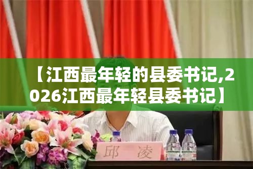 【江西最年轻的县委书记,2026江西最年轻县委书记】