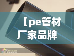 【pe管材厂家品牌排名榜,pe管材厂家排名前十名】