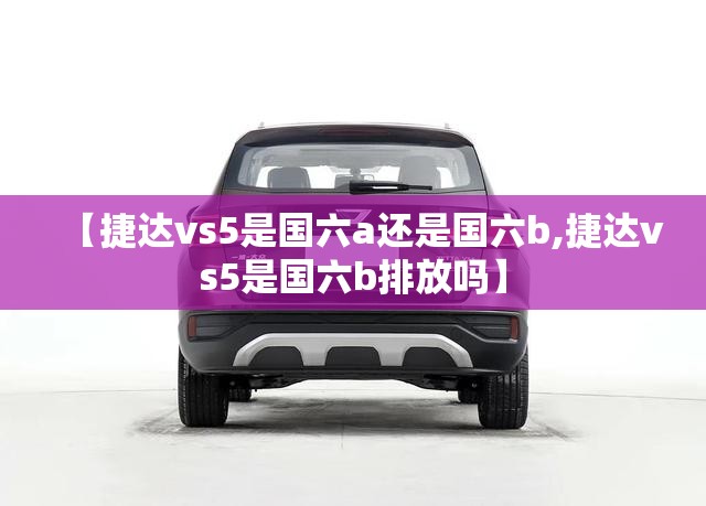 【捷达vs5是国六a还是国六b,捷达vs5是国六b排放吗】