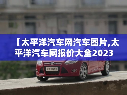 【太平洋汽车网汽车图片,太平洋汽车网报价大全2023】