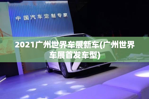 2021广州世界车展新车(广州世界车展首发车型)