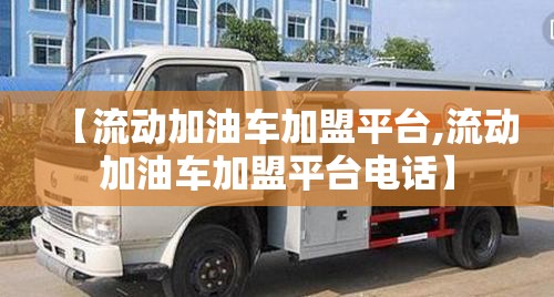 【流动加油车加盟平台,流动加油车加盟平台电话】