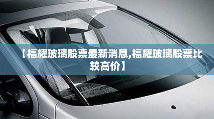 【福耀玻璃股票最新消息,福耀玻璃股票比较高价】