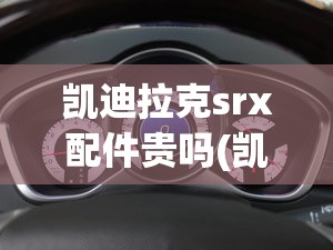 凯迪拉克srx配件贵吗(凯迪拉克srx扎实吗) 凯迪拉克srx配件贵吗(凯迪拉克srx扎实吗)