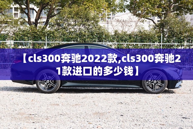 【cls300奔驰2022款,cls300奔驰21款进口的多少钱】