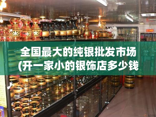 全国最大的纯银批发市场(开一家小的银饰店多少钱)
