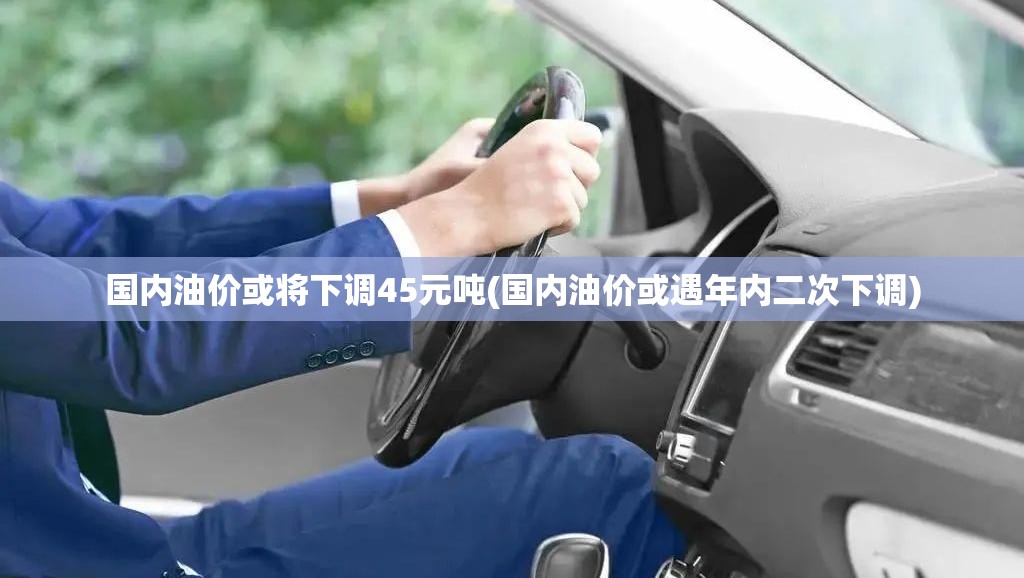 国内油价或将下调45元吨(国内油价或遇年内二次下调)