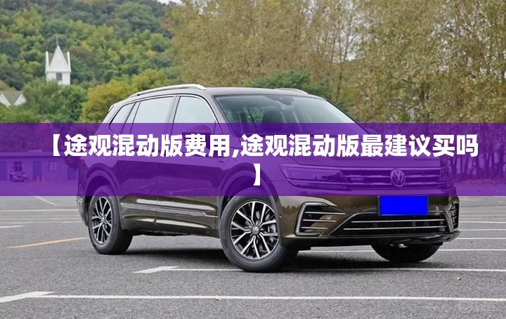 【途观混动版费用,途观混动版最建议买吗】