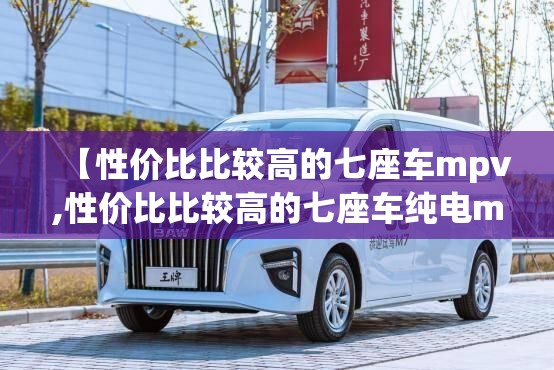 【性价比比较高的七座车mpv,性价比比较高的七座车纯电mpv】